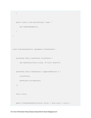 }
public static void main(String[] args) {
new ComplexExample();
}
}
class TransferableColor implements Transferable {
protected static DataFlavor colorFlavor =
new DataFlavor(Color.class, "A Color Object");
protected static DataFlavor[] supportedFlavors = {
colorFlavor,
DataFlavor.stringFlavor,
};
Color color;
public TransferableColor(Color color) { this.color = color; }
For more information http://www.computertech-dovari.blogspot.com
 