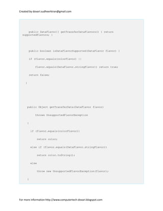 Created by dovari.sudheerkiran@gmail.com
public DataFlavor[] getTransferDataFlavors() { return
supportedFlavors; }
public boolean isDataFlavorSupported(DataFlavor flavor) {
if (flavor.equals(colorFlavor) ||
flavor.equals(DataFlavor.stringFlavor)) return true;
return false;
}
public Object getTransferData(DataFlavor flavor)
throws UnsupportedFlavorException
{
if (flavor.equals(colorFlavor))
return color;
else if (flavor.equals(DataFlavor.stringFlavor))
return color.toString();
else
throw new UnsupportedFlavorException(flavor);
}
For more information http://www.computertech-dovari.blogspot.com
 