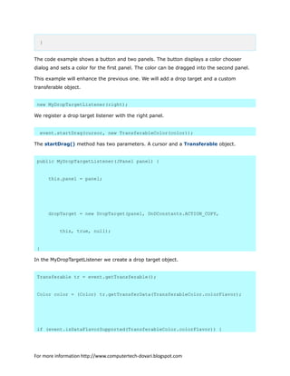 }
The code example shows a button and two panels. The button displays a color chooser
dialog and sets a color for the first panel. The color can be dragged into the second panel.
This example will enhance the previous one. We will add a drop target and a custom
transferable object.
new MyDropTargetListener(right);
We register a drop target listener with the right panel.
event.startDrag(cursor, new TransferableColor(color));
The startDrag() method has two parameters. A cursor and a Transferable object.
public MyDropTargetListener(JPanel panel) {
this.panel = panel;
dropTarget = new DropTarget(panel, DnDConstants.ACTION_COPY,
this, true, null);
}
In the MyDropTargetListener we create a drop target object.
Transferable tr = event.getTransferable();
Color color = (Color) tr.getTransferData(TransferableColor.colorFlavor);
if (event.isDataFlavorSupported(TransferableColor.colorFlavor)) {
For more information http://www.computertech-dovari.blogspot.com
 