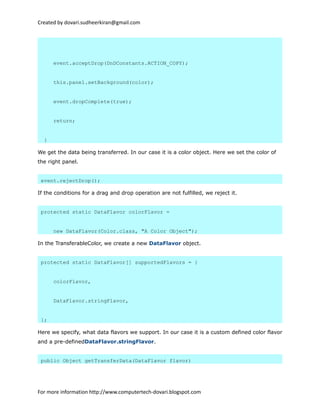 Created by dovari.sudheerkiran@gmail.com
event.acceptDrop(DnDConstants.ACTION_COPY);
this.panel.setBackground(color);
event.dropComplete(true);
return;
}
We get the data being transferred. In our case it is a color object. Here we set the color of
the right panel.
event.rejectDrop();
If the conditions for a drag and drop operation are not fulfilled, we reject it.
protected static DataFlavor colorFlavor =
new DataFlavor(Color.class, "A Color Object");
In the TransferableColor, we create a new DataFlavor object.
protected static DataFlavor[] supportedFlavors = {
colorFlavor,
DataFlavor.stringFlavor,
};
Here we specify, what data flavors we support. In our case it is a custom defined color flavor
and a pre-definedDataFlavor.stringFlavor.
public Object getTransferData(DataFlavor flavor)
For more information http://www.computertech-dovari.blogspot.com
 