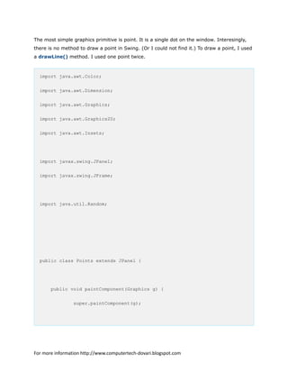 The most simple graphics primitive is point. It is a single dot on the window. Interesingly,
there is no method to draw a point in Swing. (Or I could not find it.) To draw a point, I used
a drawLine() method. I used one point twice.
import java.awt.Color;
import java.awt.Dimension;
import java.awt.Graphics;
import java.awt.Graphics2D;
import java.awt.Insets;
import javax.swing.JPanel;
import javax.swing.JFrame;
import java.util.Random;
public class Points extends JPanel {
public void paintComponent(Graphics g) {
super.paintComponent(g);
For more information http://www.computertech-dovari.blogspot.com
 
