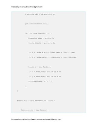 Created by dovari.sudheerkiran@gmail.com
Graphics2D g2d = (Graphics2D) g;
g2d.setColor(Color.blue);
for (int i=0; i<=1000; i++) {
Dimension size = getSize();
Insets insets = getInsets();
int w = size.width - insets.left - insets.right;
int h = size.height - insets.top - insets.bottom;
Random r = new Random();
int x = Math.abs(r.nextInt()) % w;
int y = Math.abs(r.nextInt()) % h;
g2d.drawLine(x, y, x, y);
}
}
public static void main(String[] args) {
Points points = new Points();
For more information http://www.computertech-dovari.blogspot.com
 