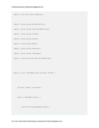 Created by dovari.sudheerkiran@gmail.com
import java.awt.event.KeyEvent;
import javax.swing.BorderFactory;
import javax.swing.JCheckBoxMenuItem;
import javax.swing.JFrame;
import javax.swing.JLabel;
import javax.swing.JMenu;
import javax.swing.JMenuBar;
import javax.swing.UIManager;
import javax.swing.border.EtchedBorder;
public class CheckMenuItem extends JFrame {
private JLabel statusbar;
public CheckMenuItem() {
setTitle("CheckBoxMenuItem");
For more information http://www.computertech-dovari.blogspot.com
 