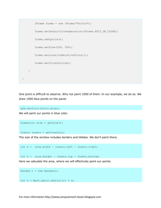 JFrame frame = new JFrame("Points");
frame.setDefaultCloseOperation(JFrame.EXIT_ON_CLOSE);
frame.add(points);
frame.setSize(250, 200);
frame.setLocationRelativeTo(null);
frame.setVisible(true);
}
}
One point is difficult to observe. Why not paint 1000 of them. In our example, we do so. We
draw 1000 blue points on the panel.
g2d.setColor(Color.blue);
We will paint our points in blue color.
Dimension size = getSize();
Insets insets = getInsets();
The size of the window includes borders and titlebar. We don't paint there.
int w = size.width - insets.left - insets.right;
int h = size.height - insets.top - insets.bottom;
Here we calculate the area, where we will effectively paint our points.
Random r = new Random();
int x = Math.abs(r.nextInt()) % w;
For more information http://www.computertech-dovari.blogspot.com
 