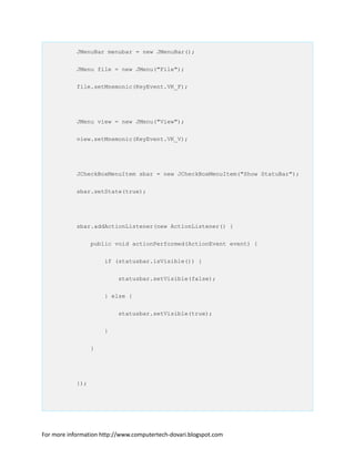 JMenuBar menubar = new JMenuBar();
JMenu file = new JMenu("File");
file.setMnemonic(KeyEvent.VK_F);
JMenu view = new JMenu("View");
view.setMnemonic(KeyEvent.VK_V);
JCheckBoxMenuItem sbar = new JCheckBoxMenuItem("Show StatuBar");
sbar.setState(true);
sbar.addActionListener(new ActionListener() {
public void actionPerformed(ActionEvent event) {
if (statusbar.isVisible()) {
statusbar.setVisible(false);
} else {
statusbar.setVisible(true);
}
}
});
For more information http://www.computertech-dovari.blogspot.com
 