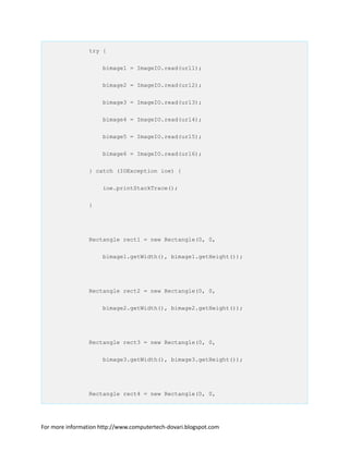 try {
bimage1 = ImageIO.read(url1);
bimage2 = ImageIO.read(url2);
bimage3 = ImageIO.read(url3);
bimage4 = ImageIO.read(url4);
bimage5 = ImageIO.read(url5);
bimage6 = ImageIO.read(url6);
} catch (IOException ioe) {
ioe.printStackTrace();
}
Rectangle rect1 = new Rectangle(0, 0,
bimage1.getWidth(), bimage1.getHeight());
Rectangle rect2 = new Rectangle(0, 0,
bimage2.getWidth(), bimage2.getHeight());
Rectangle rect3 = new Rectangle(0, 0,
bimage3.getWidth(), bimage3.getHeight());
Rectangle rect4 = new Rectangle(0, 0,
For more information http://www.computertech-dovari.blogspot.com
 