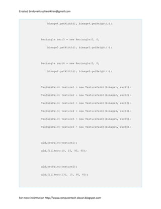 Created by dovari.sudheerkiran@gmail.com
bimage4.getWidth(), bimage4.getHeight());
Rectangle rect5 = new Rectangle(0, 0,
bimage5.getWidth(), bimage5.getHeight());
Rectangle rect6 = new Rectangle(0, 0,
bimage6.getWidth(), bimage6.getHeight());
TexturePaint texture1 = new TexturePaint(bimage1, rect1);
TexturePaint texture2 = new TexturePaint(bimage2, rect2);
TexturePaint texture3 = new TexturePaint(bimage3, rect3);
TexturePaint texture4 = new TexturePaint(bimage4, rect4);
TexturePaint texture5 = new TexturePaint(bimage5, rect5);
TexturePaint texture6 = new TexturePaint(bimage6, rect6);
g2d.setPaint(texture1);
g2d.fillRect(10, 15, 90, 60);
g2d.setPaint(texture2);
g2d.fillRect(130, 15, 90, 60);
For more information http://www.computertech-dovari.blogspot.com
 