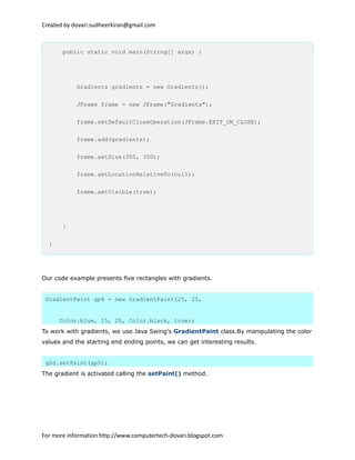 Created by dovari.sudheerkiran@gmail.com
public static void main(String[] args) {
Gradients gradients = new Gradients();
JFrame frame = new JFrame("Gradients");
frame.setDefaultCloseOperation(JFrame.EXIT_ON_CLOSE);
frame.add(gradients);
frame.setSize(350, 350);
frame.setLocationRelativeTo(null);
frame.setVisible(true);
}
}
Our code example presents five rectangles with gradients.
GradientPaint gp4 = new GradientPaint(25, 25,
Color.blue, 15, 25, Color.black, true);
To work with gradients, we use Java Swing's GradientPaint class.By manipulating the color
values and the starting end ending points, we can get interesting results.
g2d.setPaint(gp5);
The gradient is activated calling the setPaint() method.
For more information http://www.computertech-dovari.blogspot.com
 