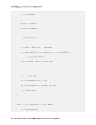 Created by dovari.sudheerkiran@gmail.com
view.add(sbar);
menubar.add(file);
menubar.add(view);
setJMenuBar(menubar);
statusbar = new JLabel(" Statusbar");
statusbar.setBorder(BorderFactory.createEtchedBorder(
EtchedBorder.RAISED));
add(statusbar, BorderLayout.SOUTH);
setSize(360, 250);
setLocationRelativeTo(null);
setDefaultCloseOperation(EXIT_ON_CLOSE);
setVisible(true);
}
public static void main(String[] args) {
new CheckMenuItem();
For more information http://www.computertech-dovari.blogspot.com
 