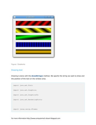 Figure: Gradients
Drawing text
Drawing is done with the drawString() method. We specify the string we want to draw and
the position of the text on the window area.
import java.awt.Font;
import java.awt.Graphics;
import java.awt.Graphics2D;
import java.awt.RenderingHints;
import javax.swing.JFrame;
For more information http://www.computertech-dovari.blogspot.com
 