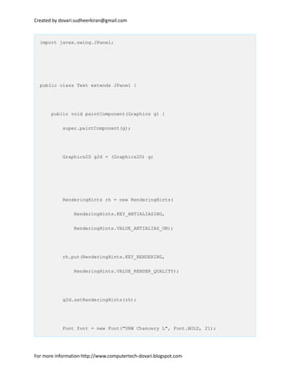 Created by dovari.sudheerkiran@gmail.com
import javax.swing.JPanel;
public class Text extends JPanel {
public void paintComponent(Graphics g) {
super.paintComponent(g);
Graphics2D g2d = (Graphics2D) g;
RenderingHints rh = new RenderingHints(
RenderingHints.KEY_ANTIALIASING,
RenderingHints.VALUE_ANTIALIAS_ON);
rh.put(RenderingHints.KEY_RENDERING,
RenderingHints.VALUE_RENDER_QUALITY);
g2d.setRenderingHints(rh);
Font font = new Font("URW Chancery L", Font.BOLD, 21);
For more information http://www.computertech-dovari.blogspot.com
 