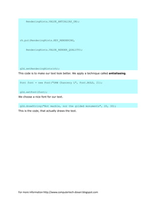 RenderingHints.VALUE_ANTIALIAS_ON);
rh.put(RenderingHints.KEY_RENDERING,
RenderingHints.VALUE_RENDER_QUALITY);
g2d.setRenderingHints(rh);
This code is to make our text look better. We apply a technique called antialiasing.
Font font = new Font("URW Chancery L", Font.BOLD, 21);
g2d.setFont(font);
We choose a nice font for our text.
g2d.drawString("Not marble, nor the gilded monuments", 20, 30);
This is the code, that actually draws the text.
For more information http://www.computertech-dovari.blogspot.com
 