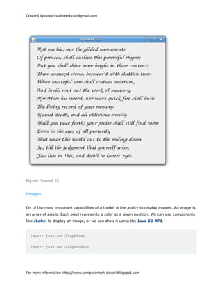 Created by dovari.sudheerkiran@gmail.com
Figure: Sonnet 55
Images
On of the most important capabililies of a toolkit is the ability to display images. An image is
an array of pixels. Each pixel represents a color at a given position. We can use components
like JLabel to display an image, or we can draw it using the Java 2D API.
import java.awt.Graphics;
import java.awt.Graphics2D;
For more information http://www.computertech-dovari.blogspot.com
 
