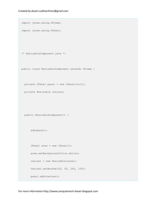 Created by dovari.sudheerkiran@gmail.com
import javax.swing.JFrame;
import javax.swing.JPanel;
/* ResizableComponent.java */
public class ResizableComponent extends JFrame {
private JPanel panel = new JPanel(null);
private Resizable resizer;
public ResizableComponent() {
add(panel);
JPanel area = new JPanel();
area.setBackground(Color.white);
resizer = new Resizable(area);
resizer.setBounds(50, 50, 200, 150);
panel.add(resizer);
For more information http://www.computertech-dovari.blogspot.com
 