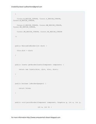 Created by dovari.sudheerkiran@gmail.com
{
Cursor.N_RESIZE_CURSOR, Cursor.S_RESIZE_CURSOR,
Cursor.W_RESIZE_CURSOR,
Cursor.E_RESIZE_CURSOR, Cursor.NW_RESIZE_CURSOR,
Cursor.NE_RESIZE_CURSOR,
Cursor.SW_RESIZE_CURSOR, Cursor.SE_RESIZE_CURSOR
};
public ResizableBorder(int dist) {
this.dist = dist;
}
public Insets getBorderInsets(Component component) {
return new Insets(dist, dist, dist, dist);
}
public boolean isBorderOpaque() {
return false;
}
public void paintBorder(Component component, Graphics g, int x, int y,
int w, int h) {
For more information http://www.computertech-dovari.blogspot.com
 
