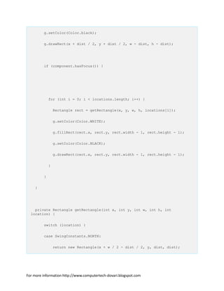 g.setColor(Color.black);
g.drawRect(x + dist / 2, y + dist / 2, w - dist, h - dist);
if (component.hasFocus()) {
for (int i = 0; i < locations.length; i++) {
Rectangle rect = getRectangle(x, y, w, h, locations[i]);
g.setColor(Color.WHITE);
g.fillRect(rect.x, rect.y, rect.width - 1, rect.height - 1);
g.setColor(Color.BLACK);
g.drawRect(rect.x, rect.y, rect.width - 1, rect.height - 1);
}
}
}
private Rectangle getRectangle(int x, int y, int w, int h, int
location) {
switch (location) {
case SwingConstants.NORTH:
return new Rectangle(x + w / 2 - dist / 2, y, dist, dist);
For more information http://www.computertech-dovari.blogspot.com
 
