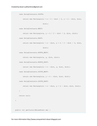 Created by dovari.sudheerkiran@gmail.com
case SwingConstants.SOUTH:
return new Rectangle(x + w / 2 - dist / 2, y + h - dist, dist,
dist);
case SwingConstants.WEST:
return new Rectangle(x, y + h / 2 - dist / 2, dist, dist);
case SwingConstants.EAST:
return new Rectangle(x + w - dist, y + h / 2 - dist / 2, dist,
dist);
case SwingConstants.NORTH_WEST:
return new Rectangle(x, y, dist, dist);
case SwingConstants.NORTH_EAST:
return new Rectangle(x + w - dist, y, dist, dist);
case SwingConstants.SOUTH_WEST:
return new Rectangle(x, y + h - dist, dist, dist);
case SwingConstants.SOUTH_EAST:
return new Rectangle(x + w - dist, y + h - dist, dist, dist);
}
return null;
}
public int getCursor(MouseEvent me) {
For more information http://www.computertech-dovari.blogspot.com
 
