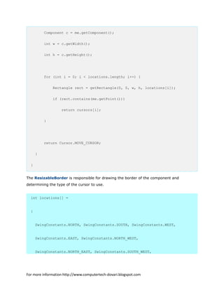 Component c = me.getComponent();
int w = c.getWidth();
int h = c.getHeight();
for (int i = 0; i < locations.length; i++) {
Rectangle rect = getRectangle(0, 0, w, h, locations[i]);
if (rect.contains(me.getPoint()))
return cursors[i];
}
return Cursor.MOVE_CURSOR;
}
}
The ResizableBorder is responsible for drawing the border of the component and
determining the type of the cursor to use.
int locations[] =
{
SwingConstants.NORTH, SwingConstants.SOUTH, SwingConstants.WEST,
SwingConstants.EAST, SwingConstants.NORTH_WEST,
SwingConstants.NORTH_EAST, SwingConstants.SOUTH_WEST,
For more information http://www.computertech-dovari.blogspot.com
 