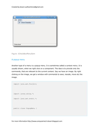 Created by dovari.sudheerkiran@gmail.com
Figure: JCheckBoxMenuItem
A popup menu
Another type of a menu is a popup menu. It is sometimes called a context menu. It is
usually shown, when we right click on a component. The idea is to provide only the
commands, that are relevant to the current context. Say we have an image. By right
clicking on the image, we get a window with commands to save, rescale, move etc the
image.
import java.awt.Toolkit;
import javax.swing.*;
import java.awt.event.*;
public class PopupMenu {
For more information http://www.computertech-dovari.blogspot.com
 