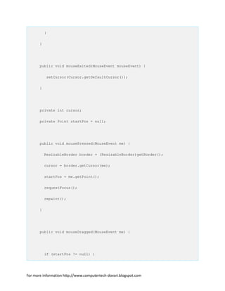 }
}
public void mouseExited(MouseEvent mouseEvent) {
setCursor(Cursor.getDefaultCursor());
}
private int cursor;
private Point startPos = null;
public void mousePressed(MouseEvent me) {
ResizableBorder border = (ResizableBorder)getBorder();
cursor = border.getCursor(me);
startPos = me.getPoint();
requestFocus();
repaint();
}
public void mouseDragged(MouseEvent me) {
if (startPos != null) {
For more information http://www.computertech-dovari.blogspot.com
 