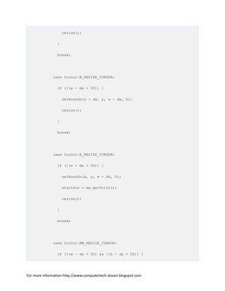 resize();
}
break;
case Cursor.W_RESIZE_CURSOR:
if (!(w - dx < 50)) {
setBounds(x + dx, y, w - dx, h);
resize();
}
break;
case Cursor.E_RESIZE_CURSOR:
if (!(w + dx < 50)) {
setBounds(x, y, w + dx, h);
startPos = me.getPoint();
resize();
}
break;
case Cursor.NW_RESIZE_CURSOR:
if (!(w - dx < 50) && !(h - dy < 50)) {
For more information http://www.computertech-dovari.blogspot.com
 