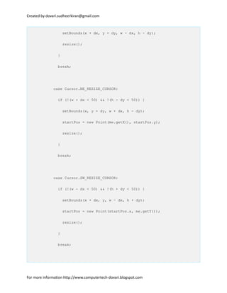 Created by dovari.sudheerkiran@gmail.com
setBounds(x + dx, y + dy, w - dx, h - dy);
resize();
}
break;
case Cursor.NE_RESIZE_CURSOR:
if (!(w + dx < 50) && !(h - dy < 50)) {
setBounds(x, y + dy, w + dx, h - dy);
startPos = new Point(me.getX(), startPos.y);
resize();
}
break;
case Cursor.SW_RESIZE_CURSOR:
if (!(w - dx < 50) && !(h + dy < 50)) {
setBounds(x + dx, y, w - dx, h + dy);
startPos = new Point(startPos.x, me.getY());
resize();
}
break;
For more information http://www.computertech-dovari.blogspot.com
 