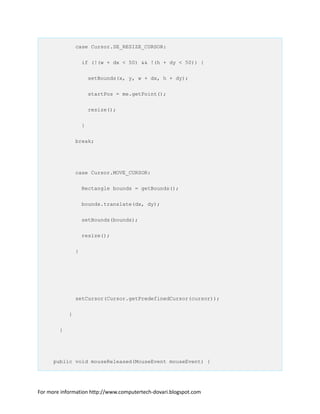 case Cursor.SE_RESIZE_CURSOR:
if (!(w + dx < 50) && !(h + dy < 50)) {
setBounds(x, y, w + dx, h + dy);
startPos = me.getPoint();
resize();
}
break;
case Cursor.MOVE_CURSOR:
Rectangle bounds = getBounds();
bounds.translate(dx, dy);
setBounds(bounds);
resize();
}
setCursor(Cursor.getPredefinedCursor(cursor));
}
}
public void mouseReleased(MouseEvent mouseEvent) {
For more information http://www.computertech-dovari.blogspot.com
 