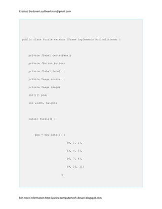 Created by dovari.sudheerkiran@gmail.com
public class Puzzle extends JFrame implements ActionListener {
private JPanel centerPanel;
private JButton button;
private JLabel label;
private Image source;
private Image image;
int[][] pos;
int width, height;
public Puzzle() {
pos = new int[][] {
{0, 1, 2},
{3, 4, 5},
{6, 7, 8},
{9, 10, 11}
};
For more information http://www.computertech-dovari.blogspot.com
 