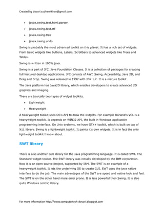 Created by dovari.sudheerkiran@gmail.com
• javax.swing.text.html.parser
• javax.swing.text.rtf
• javax.swing.tree
• javax.swing.undo
Swing is probably the most advanced toolkit on this planet. It has a rich set of widgets.
From basic widgets like Buttons, Labels, Scrollbars to advanced widgets like Trees and
Tables.
Swing is written in 100% java.
Swing is a part of JFC, Java Foundation Classes. It is a collection of packages for creating
full featured desktop applications. JFC consists of AWT, Swing, Accessibility, Java 2D, and
Drag and Drop. Swing was released in 1997 with JDK 1.2. It is a mature toolkit.
The Java platform has Java2D library, which enables developers to create advanced 2D
graphics and imaging.
There are basically two types of widget toolkits.
• Lightweight
• Heavyweight
A heavyweight toolkit uses OS's API to draw the widgets. For example Borland's VCL is a
heavyweight toolkit. It depends on WIN32 API, the built in Windows application
programming interface. On Unix systems, we have GTK+ toolkit, which is built on top of
X11 library. Swing is a lightweight toolkit. It paints it's own widgets. It is in fact the only
lightweight toolkit I know about.
SWT library
There is also another GUI library for the Java programming language. It is called SWT. The
Standard widget toolkit. The SWT library was initially developed by the IBM corporation.
Now it is an open source project, supported by IBM. The SWT is an example of a
heavyweight toolkit. It lets the underlying OS to create GUI. SWT uses the java native
interface to do the job. The main advantages of the SWT are speed and native look and feel.
The SWT is on the other hand more error prone. It is less powerful then Swing. It is also
quite Windows centric library.
For more information http://www.computertech-dovari.blogspot.com
 