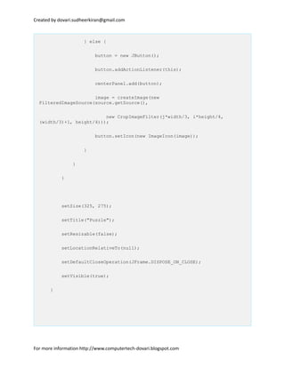 Created by dovari.sudheerkiran@gmail.com
} else {
button = new JButton();
button.addActionListener(this);
centerPanel.add(button);
image = createImage(new
FilteredImageSource(source.getSource(),
new CropImageFilter(j*width/3, i*height/4,
(width/3)+1, height/4)));
button.setIcon(new ImageIcon(image));
}
}
}
setSize(325, 275);
setTitle("Puzzle");
setResizable(false);
setLocationRelativeTo(null);
setDefaultCloseOperation(JFrame.DISPOSE_ON_CLOSE);
setVisible(true);
}
For more information http://www.computertech-dovari.blogspot.com
 