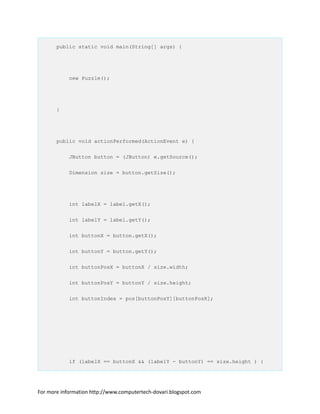 public static void main(String[] args) {
new Puzzle();
}
public void actionPerformed(ActionEvent e) {
JButton button = (JButton) e.getSource();
Dimension size = button.getSize();
int labelX = label.getX();
int labelY = label.getY();
int buttonX = button.getX();
int buttonY = button.getY();
int buttonPosX = buttonX / size.width;
int buttonPosY = buttonY / size.height;
int buttonIndex = pos[buttonPosY][buttonPosX];
if (labelX == buttonX && (labelY - buttonY) == size.height ) {
For more information http://www.computertech-dovari.blogspot.com
 