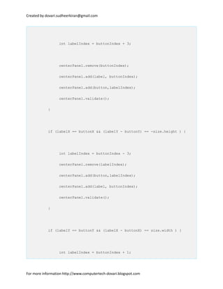 Created by dovari.sudheerkiran@gmail.com
int labelIndex = buttonIndex + 3;
centerPanel.remove(buttonIndex);
centerPanel.add(label, buttonIndex);
centerPanel.add(button,labelIndex);
centerPanel.validate();
}
if (labelX == buttonX && (labelY - buttonY) == -size.height ) {
int labelIndex = buttonIndex - 3;
centerPanel.remove(labelIndex);
centerPanel.add(button,labelIndex);
centerPanel.add(label, buttonIndex);
centerPanel.validate();
}
if (labelY == buttonY && (labelX - buttonX) == size.width ) {
int labelIndex = buttonIndex + 1;
For more information http://www.computertech-dovari.blogspot.com
 