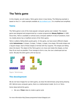 The Tetris game
In this chapter, we will create a Tetris game clone in Java Swing. The following example is
based on the C++ code example available at doc.trolltech.com. It is modified and simplified.
Tetris
The Tetris game is one of the most popular computer games ever created. The original
game was designed and programmed by a russian programmer Alexey Pajitnov in 1985.
Since then, Tetris is available on almost every computer platform in lots of variations. Even
my mobile phone has a modified version of the Tetris game.
Tetris is called a falling block puzzle game. In this game, we have seven different shapes
called tetrominoes. S-shape, Z-shape, T-shape, L-shape, Line-shape, MirroredL-shape and
a Square-shape. Each of these shapes is formed with four squares. The shapes are falling
down the board. The object of the Tetris game is to move and rotate the shapes, so that
they fit as much as possible. If we manage to form a row, the row is destroyed and we
score. We play the tetris game until we top out.
Figure: Tetrominoes
The development
We do not have images for our tetris game, we draw the tetrominoes using Swing drawing
API. Behind every computer game, there is a mathematical model. So it is in Tetris.
Some ideas behind the game.
• We use a Timer class to create a game cycle
For more information http://www.computertech-dovari.blogspot.com
 