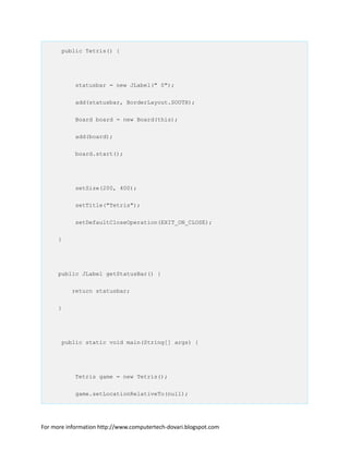 public Tetris() {
statusbar = new JLabel(" 0");
add(statusbar, BorderLayout.SOUTH);
Board board = new Board(this);
add(board);
board.start();
setSize(200, 400);
setTitle("Tetris");
setDefaultCloseOperation(EXIT_ON_CLOSE);
}
public JLabel getStatusBar() {
return statusbar;
}
public static void main(String[] args) {
Tetris game = new Tetris();
game.setLocationRelativeTo(null);
For more information http://www.computertech-dovari.blogspot.com
 