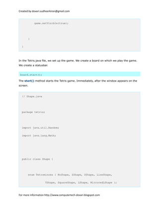 Created by dovari.sudheerkiran@gmail.com
game.setVisible(true);
}
}
In the Tetris.java file, we set up the game. We create a board on which we play the game.
We create a statusbar.
board.start();
The start() method starts the Tetris game. Immediately, after the window appears on the
screen.
// Shape.java
package tetris;
import java.util.Random;
import java.lang.Math;
public class Shape {
enum Tetrominoes { NoShape, ZShape, SShape, LineShape,
TShape, SquareShape, LShape, MirroredLShape };
For more information http://www.computertech-dovari.blogspot.com
 