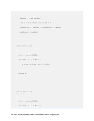 {
Random r = new Random();
int x = Math.abs(r.nextInt()) % 7 + 1;
Tetrominoes[] values = Tetrominoes.values();
setShape(values[x]);
}
public int minX()
{
int m = coords[0][0];
for (int i=0; i < 4; i++) {
m = Math.min(m, coords[i][0]);
}
return m;
}
public int minY()
{
int m = coords[0][1];
for (int i=0; i < 4; i++) {
For more information http://www.computertech-dovari.blogspot.com
 