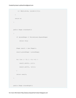 Created by dovari.sudheerkiran@gmail.com
m = Math.min(m, coords[i][1]);
}
return m;
}
public Shape rotateLeft()
{
if (pieceShape == Tetrominoes.SquareShape)
return this;
Shape result = new Shape();
result.pieceShape = pieceShape;
for (int i = 0; i < 4; ++i) {
result.setX(i, y(i));
result.setY(i, -x(i));
}
return result;
}
public Shape rotateRight()
For more information http://www.computertech-dovari.blogspot.com
 
