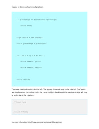 Created by dovari.sudheerkiran@gmail.com
{
if (pieceShape == Tetrominoes.SquareShape)
return this;
Shape result = new Shape();
result.pieceShape = pieceShape;
for (int i = 0; i < 4; ++i) {
result.setX(i, y(i));
result.setY(i, -x(i));
}
return result;
}
This code rotates the piece to the left. The square does not have to be rotated. That's why
we simply return the reference to the current object. Looking at the previous image will help
to understand the rotation.
// Board.java
package tetris;
For more information http://www.computertech-dovari.blogspot.com
 