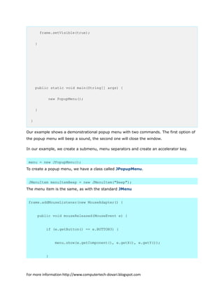 frame.setVisible(true);
}
public static void main(String[] args) {
new PopupMenu();
}
}
Our example shows a demonstrational popup menu with two commands. The first option of
the popup menu will beep a sound, the second one will close the window.
In our example, we create a submenu, menu separators and create an accelerator key.
menu = new JPopupMenu();
To create a popup menu, we have a class called JPopupMenu.
JMenuItem menuItemBeep = new JMenuItem("Beep");
The menu item is the same, as with the standard JMenu
frame.addMouseListener(new MouseAdapter() {
public void mouseReleased(MouseEvent e) {
if (e.getButton() == e.BUTTON3) {
menu.show(e.getComponent(), e.getX(), e.getY());
}
For more information http://www.computertech-dovari.blogspot.com
 