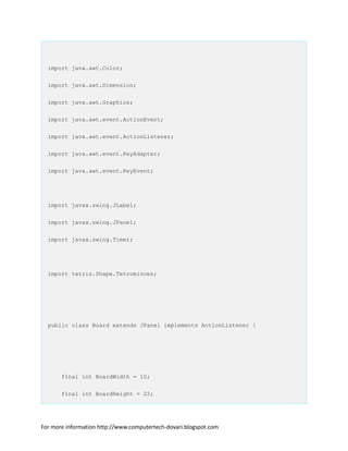 import java.awt.Color;
import java.awt.Dimension;
import java.awt.Graphics;
import java.awt.event.ActionEvent;
import java.awt.event.ActionListener;
import java.awt.event.KeyAdapter;
import java.awt.event.KeyEvent;
import javax.swing.JLabel;
import javax.swing.JPanel;
import javax.swing.Timer;
import tetris.Shape.Tetrominoes;
public class Board extends JPanel implements ActionListener {
final int BoardWidth = 10;
final int BoardHeight = 22;
For more information http://www.computertech-dovari.blogspot.com
 