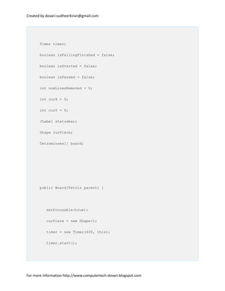 Created by dovari.sudheerkiran@gmail.com
Timer timer;
boolean isFallingFinished = false;
boolean isStarted = false;
boolean isPaused = false;
int numLinesRemoved = 0;
int curX = 0;
int curY = 0;
JLabel statusbar;
Shape curPiece;
Tetrominoes[] board;
public Board(Tetris parent) {
setFocusable(true);
curPiece = new Shape();
timer = new Timer(400, this);
timer.start();
For more information http://www.computertech-dovari.blogspot.com
 