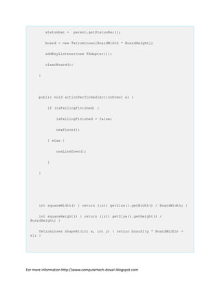 statusbar = parent.getStatusBar();
board = new Tetrominoes[BoardWidth * BoardHeight];
addKeyListener(new TAdapter());
clearBoard();
}
public void actionPerformed(ActionEvent e) {
if (isFallingFinished) {
isFallingFinished = false;
newPiece();
} else {
oneLineDown();
}
}
int squareWidth() { return (int) getSize().getWidth() / BoardWidth; }
int squareHeight() { return (int) getSize().getHeight() /
BoardHeight; }
Tetrominoes shapeAt(int x, int y) { return board[(y * BoardWidth) +
x]; }
For more information http://www.computertech-dovari.blogspot.com
 