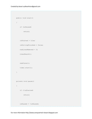 Created by dovari.sudheerkiran@gmail.com
public void start()
{
if (isPaused)
return;
isStarted = true;
isFallingFinished = false;
numLinesRemoved = 0;
clearBoard();
newPiece();
timer.start();
}
private void pause()
{
if (!isStarted)
return;
isPaused = !isPaused;
For more information http://www.computertech-dovari.blogspot.com
 