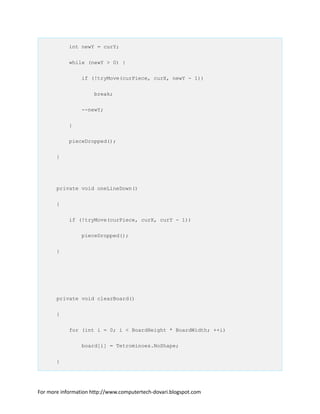 int newY = curY;
while (newY > 0) {
if (!tryMove(curPiece, curX, newY - 1))
break;
--newY;
}
pieceDropped();
}
private void oneLineDown()
{
if (!tryMove(curPiece, curX, curY - 1))
pieceDropped();
}
private void clearBoard()
{
for (int i = 0; i < BoardHeight * BoardWidth; ++i)
board[i] = Tetrominoes.NoShape;
}
For more information http://www.computertech-dovari.blogspot.com
 