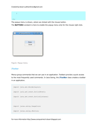Created by dovari.sudheerkiran@gmail.com
}
});
The popup menu is shown, where we clicked with the mouse button.
The BUTTON3 constant is here to enable the popup menu only for the mouse right click.
Figure: Popup menu
JToolbar
Menus group commands that we can use in an application. Toolbars provide a quick access
to the most frequently used commands. In Java Swing, the JToolBar class creates a toolbar
in an application.
import java.awt.BorderLayout;
import java.awt.event.ActionEvent;
import java.awt.event.ActionListener;
import javax.swing.ImageIcon;
import javax.swing.JButton;
For more information http://www.computertech-dovari.blogspot.com
 