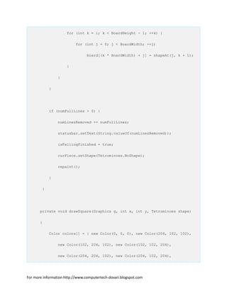 for (int k = i; k < BoardHeight - 1; ++k) {
for (int j = 0; j < BoardWidth; ++j)
board[(k * BoardWidth) + j] = shapeAt(j, k + 1);
}
}
}
if (numFullLines > 0) {
numLinesRemoved += numFullLines;
statusbar.setText(String.valueOf(numLinesRemoved));
isFallingFinished = true;
curPiece.setShape(Tetrominoes.NoShape);
repaint();
}
}
private void drawSquare(Graphics g, int x, int y, Tetrominoes shape)
{
Color colors[] = { new Color(0, 0, 0), new Color(204, 102, 102),
new Color(102, 204, 102), new Color(102, 102, 204),
new Color(204, 204, 102), new Color(204, 102, 204),
For more information http://www.computertech-dovari.blogspot.com
 