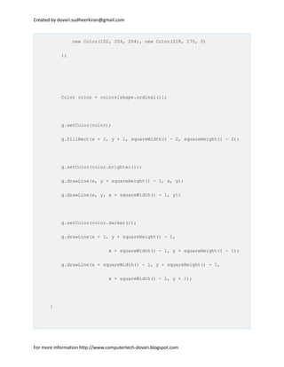 Created by dovari.sudheerkiran@gmail.com
new Color(102, 204, 204), new Color(218, 170, 0)
};
Color color = colors[shape.ordinal()];
g.setColor(color);
g.fillRect(x + 1, y + 1, squareWidth() - 2, squareHeight() - 2);
g.setColor(color.brighter());
g.drawLine(x, y + squareHeight() - 1, x, y);
g.drawLine(x, y, x + squareWidth() - 1, y);
g.setColor(color.darker());
g.drawLine(x + 1, y + squareHeight() - 1,
x + squareWidth() - 1, y + squareHeight() - 1);
g.drawLine(x + squareWidth() - 1, y + squareHeight() - 1,
x + squareWidth() - 1, y + 1);
}
For more information http://www.computertech-dovari.blogspot.com
 