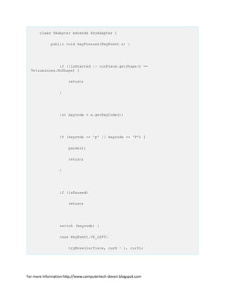 class TAdapter extends KeyAdapter {
public void keyPressed(KeyEvent e) {
if (!isStarted || curPiece.getShape() ==
Tetrominoes.NoShape) {
return;
}
int keycode = e.getKeyCode();
if (keycode == 'p' || keycode == 'P') {
pause();
return;
}
if (isPaused)
return;
switch (keycode) {
case KeyEvent.VK_LEFT:
tryMove(curPiece, curX - 1, curY);
For more information http://www.computertech-dovari.blogspot.com
 