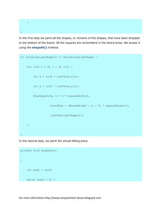 }
}
In the first step we paint all the shapes, or remains of the shapes, that have been dropped
to the bottom of the board. All the squares are rememberd in the board array. We access it
using the shapeAt() method.
if (curPiece.getShape() != Tetrominoes.NoShape) {
for (int i = 0; i < 4; ++i) {
int x = curX + curPiece.x(i);
int y = curY - curPiece.y(i);
drawSquare(g, 0 + x * squareWidth(),
boardTop + (BoardHeight - y - 1) * squareHeight(),
curPiece.getShape());
}
}
In the second step, we paint the actual falling piece.
private void dropDown()
{
int newY = curY;
while (newY > 0) {
For more information http://www.computertech-dovari.blogspot.com
 