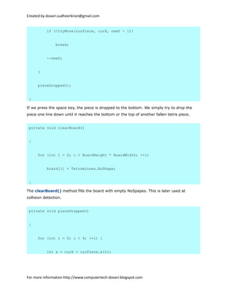 Created by dovari.sudheerkiran@gmail.com
if (!tryMove(curPiece, curX, newY - 1))
break;
--newY;
}
pieceDropped();
}
If we press the space key, the piece is dropped to the bottom. We simply try to drop the
piece one line down until it reaches the bottom or the top of another fallen tetris piece.
private void clearBoard()
{
for (int i = 0; i < BoardHeight * BoardWidth; ++i)
board[i] = Tetrominoes.NoShape;
}
The clearBoard() method fills the board with empty NoSpapes. This is later used at
collision detection.
private void pieceDropped()
{
for (int i = 0; i < 4; ++i) {
int x = curX + curPiece.x(i);
For more information http://www.computertech-dovari.blogspot.com
 